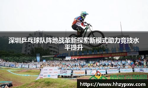 深圳乒乓球队阵地战革新探索新模式助力竞技水平提升